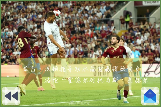 亚当·沃顿指导助水晶宫赢得欧协联，格伦·霍德尔对托马斯·图赫尔的决策提出批评